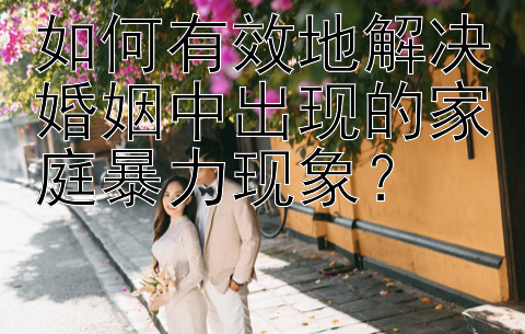 如何有效地解决婚姻中出现的家庭暴力现象？