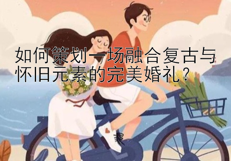 如何策划一场融合复古与怀旧元素的完美婚礼？