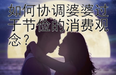 如何协调婆婆过于节俭的消费观念？