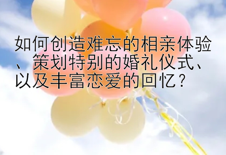 如何创造难忘的相亲体验、策划特别的婚礼仪式、以及丰富恋爱的回忆？