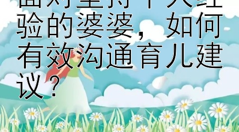 面对坚持个人经验的婆婆，如何有效沟通育儿建议？