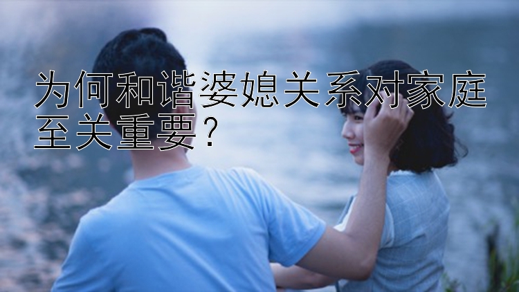 为何和谐婆媳关系对家庭至关重要？