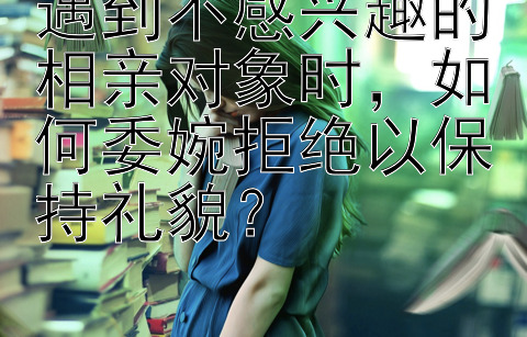 遇到不感兴趣的相亲对象时，如何委婉拒绝以保持礼貌？