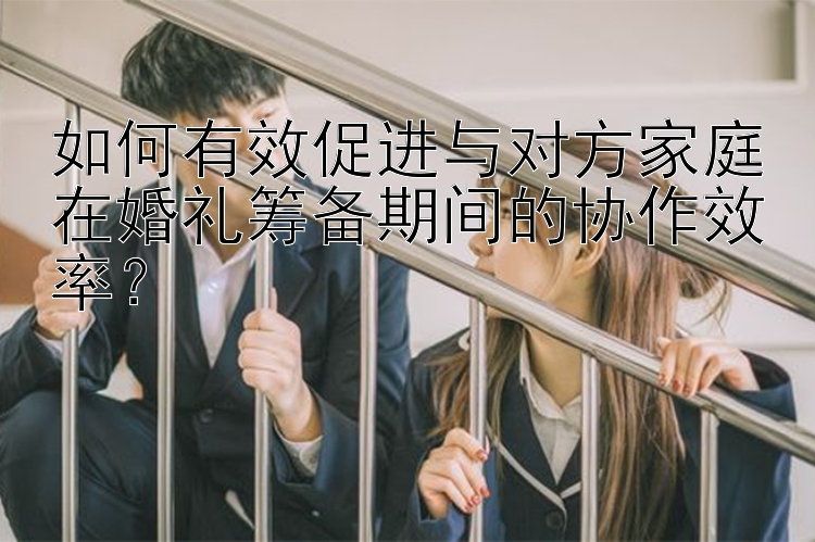 如何有效促进与对方家庭在婚礼筹备期间的协作效率？