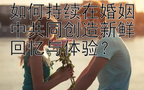 如何持续在婚姻中共同创造新鲜回忆与体验？