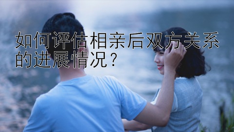 如何评估相亲后双方关系的进展情况？