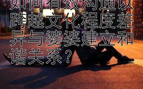 如何有效沟通以跨越文化程度差异与婆婆建立和谐关系？