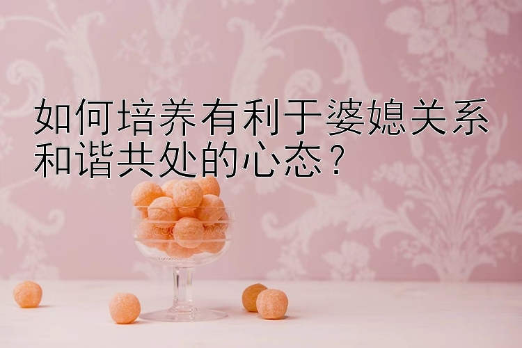 如何培养有利于婆媳关系和谐共处的心态？