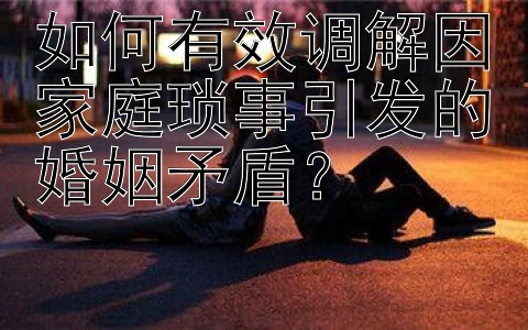 如何有效调解因家庭琐事引发的婚姻矛盾？