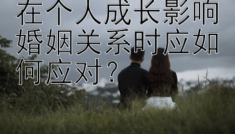 在个人成长影响婚姻关系时应如何应对？