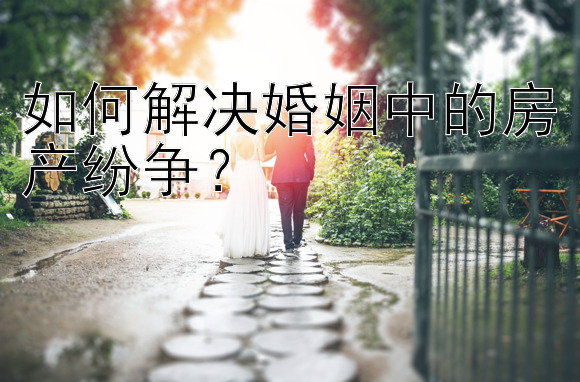 如何解决婚姻中的房产纷争？