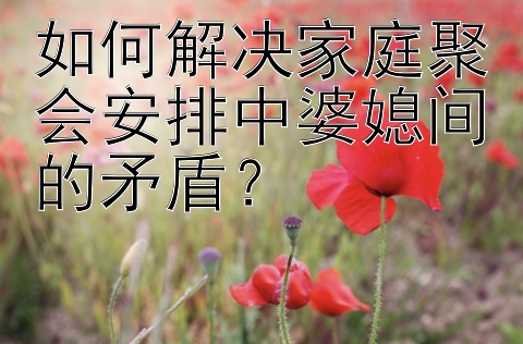 如何解决家庭聚会安排中婆媳间的矛盾？