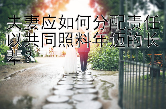 夫妻应如何分配责任以共同照料年迈的长辈？