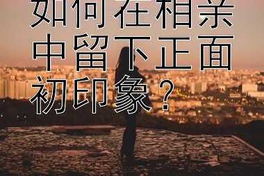 如何在相亲中留下正面初印象？