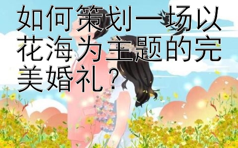 如何策划一场以花海为主题的完美婚礼？