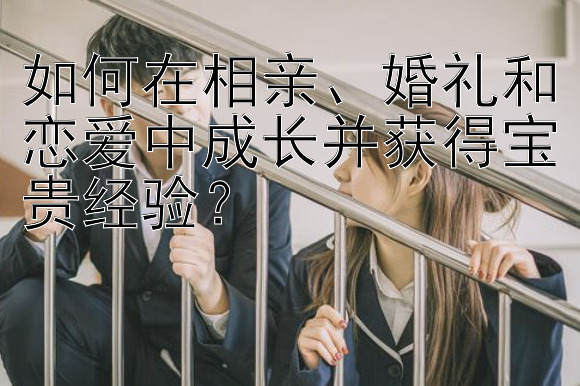 如何在相亲、婚礼和恋爱中成长并获得宝贵经验？