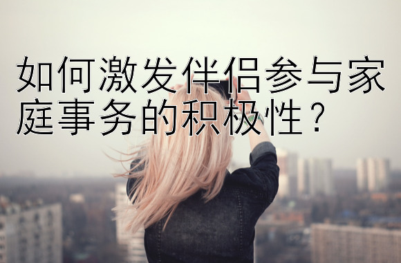 如何激发伴侣参与家庭事务的积极性？