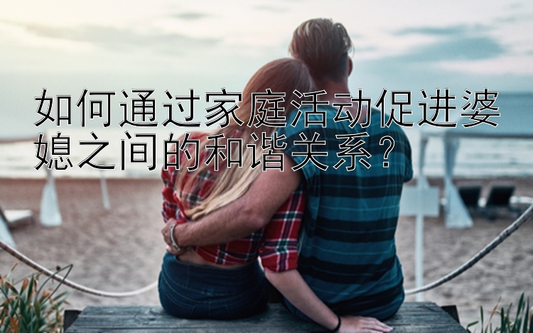 如何通过家庭活动促进婆媳之间的和谐关系？