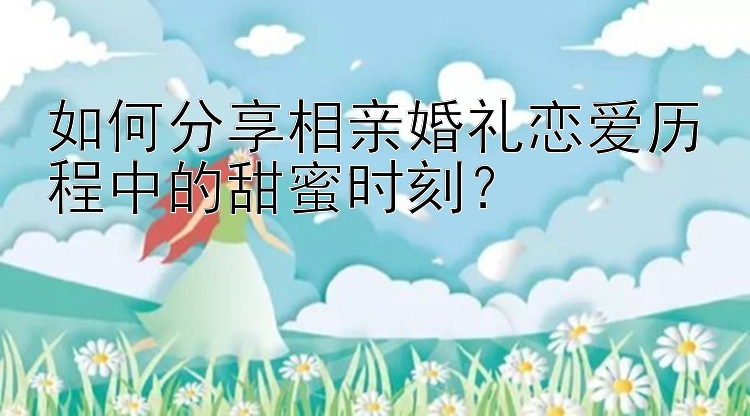 如何分享相亲婚礼恋爱历程中的甜蜜时刻？