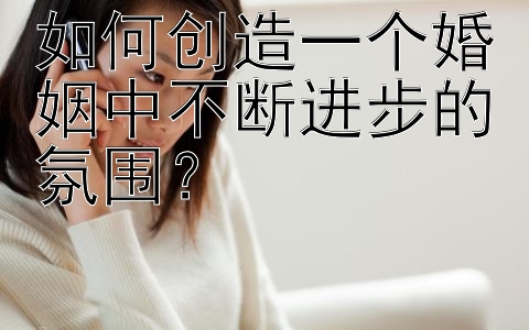 如何创造一个婚姻中不断进步的氛围？