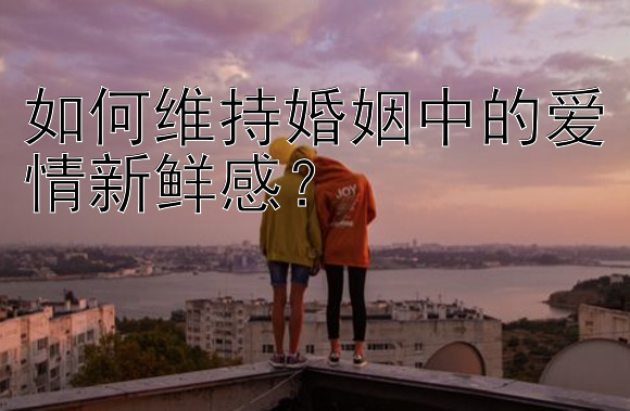 如何维持婚姻中的爱情新鲜感？