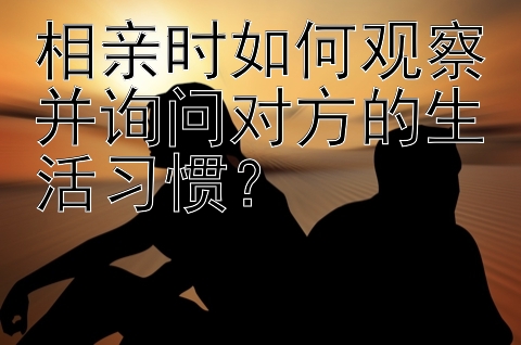 相亲时如何观察并询问对方的生活习惯？