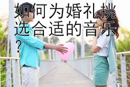 如何为婚礼挑选合适的音乐？