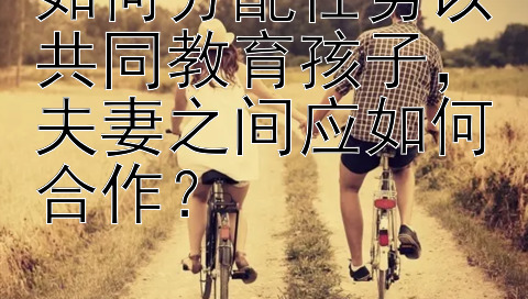 如何分配任务以共同教育孩子，夫妻之间应如何合作？