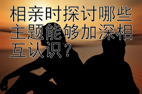 相亲时探讨哪些主题能够加深相互认识？