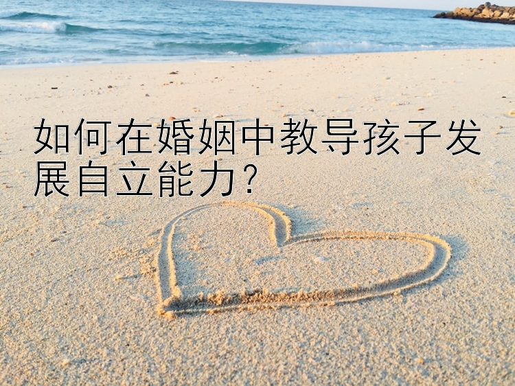 如何在婚姻中教导孩子发展自立能力？