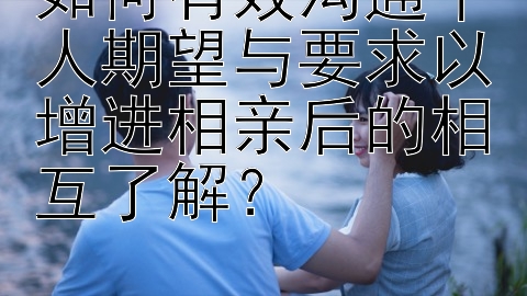 如何有效沟通个人期望与要求以增进相亲后的相互了解？