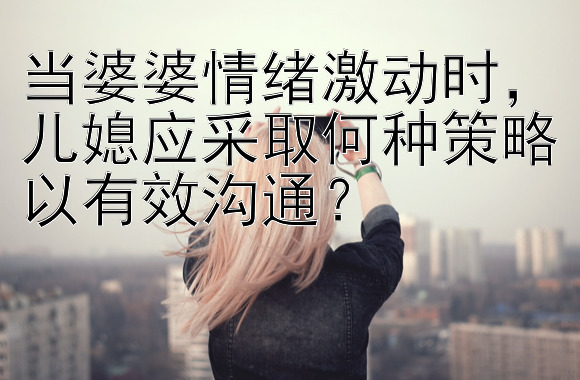 当婆婆情绪激动时，儿媳应采取何种策略以有效沟通？