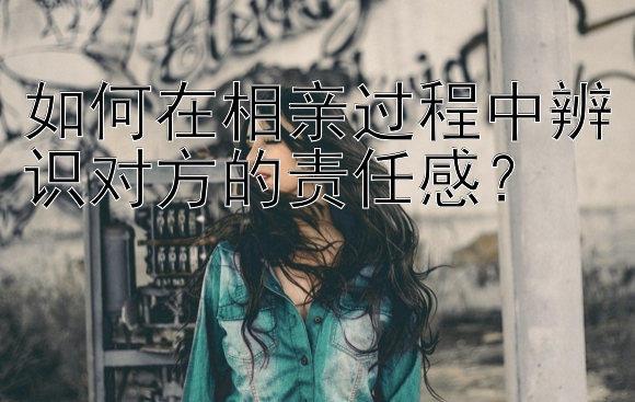 如何在相亲过程中辨识对方的责任感？