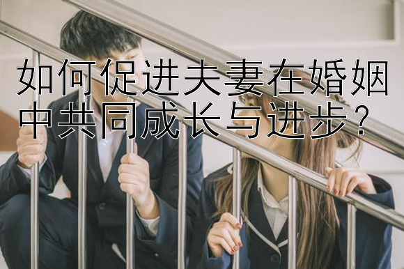 如何促进夫妻在婚姻中共同成长与进步？