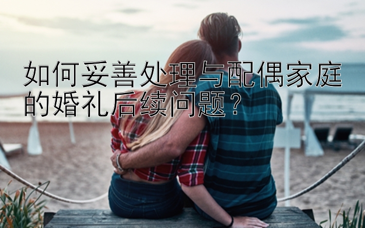 如何妥善处理与配偶家庭的婚礼后续问题？