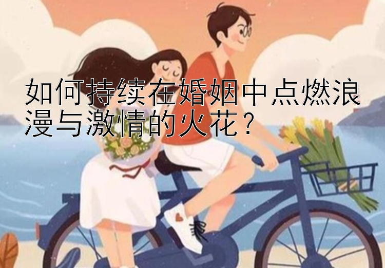 如何持续在婚姻中点燃浪漫与激情的火花？