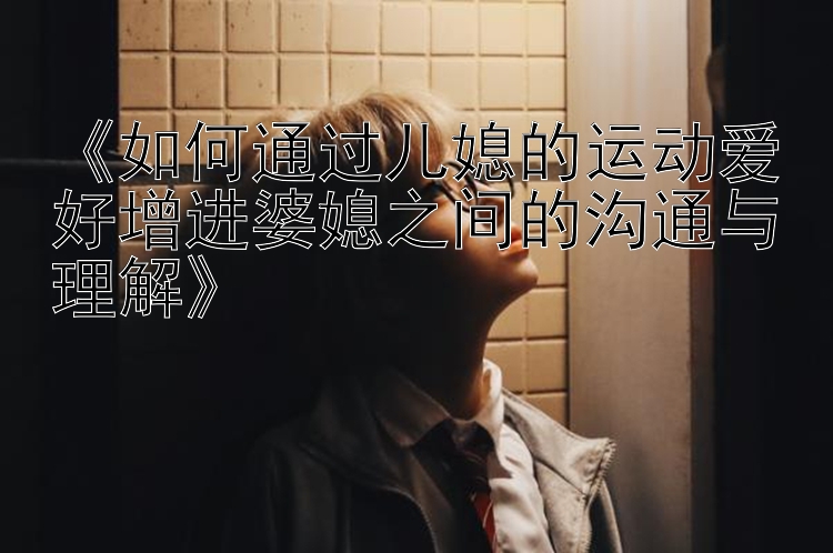 《如何通过儿媳的运动爱好增进婆媳之间的沟通与理解》