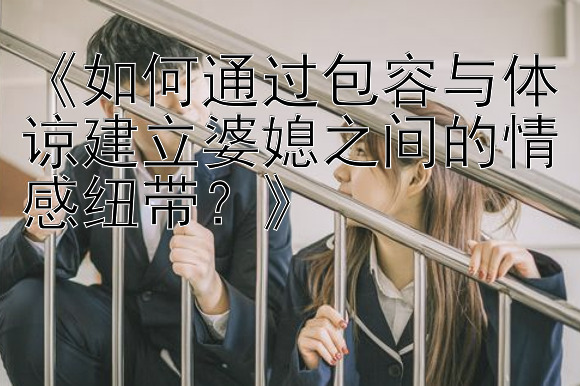 《如何通过包容与体谅建立婆媳之间的情感纽带？》