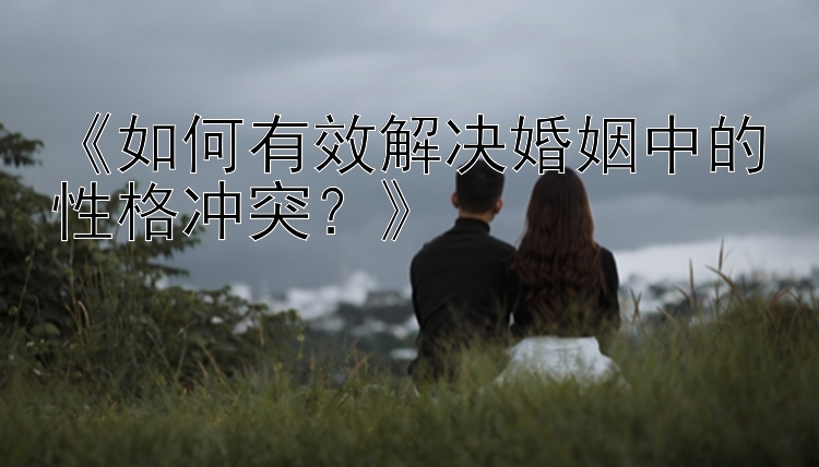 《如何有效解决婚姻中的性格冲突？》