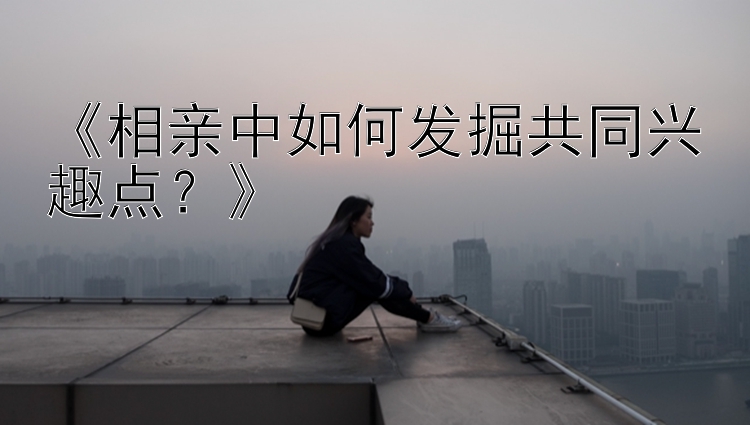 《相亲中如何发掘共同兴趣点？》