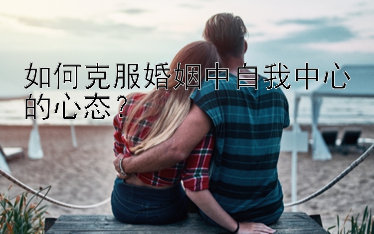 如何克服婚姻中自我中心的心态？