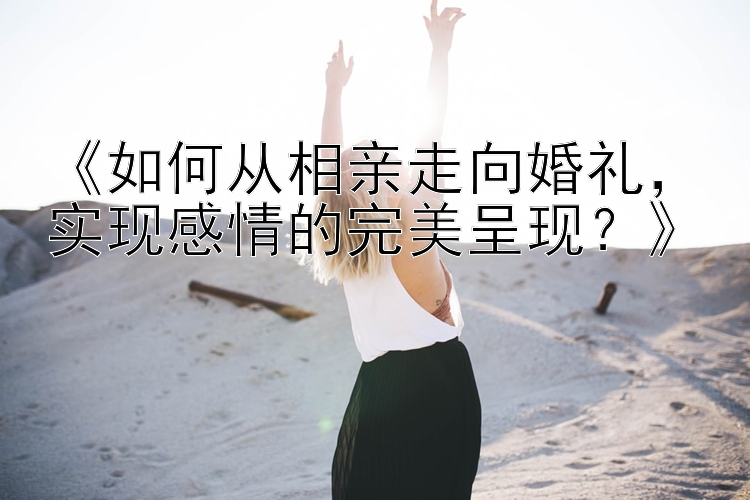 《如何从相亲走向婚礼，幸运飞艇回血代理加盟实现感情的完美呈现？》