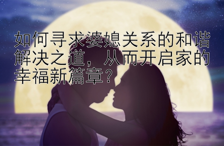 如何寻求婆媳关系的和谐解决之道，从而开启家的幸福新篇章？