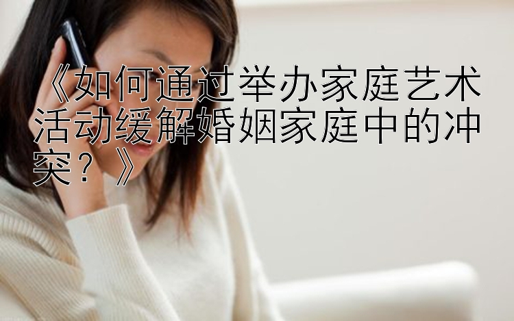 《如何通过举办家庭艺术活动缓解婚姻家庭中的冲突？》