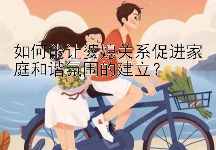 如何能让婆媳关系促进家庭和谐氛围的建立？