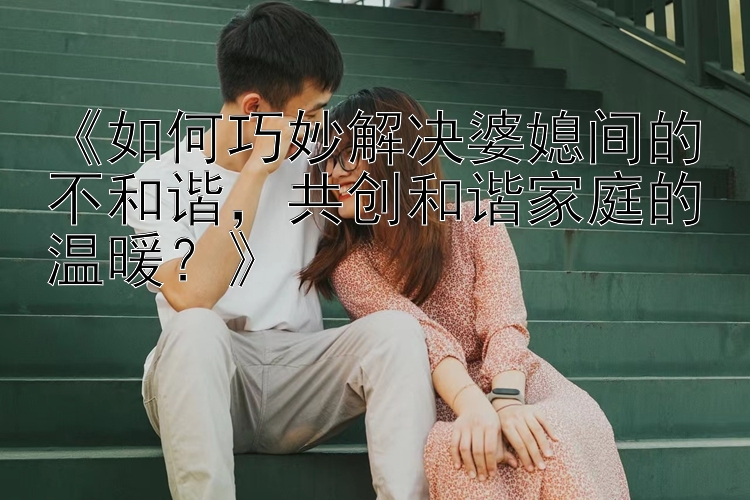 《如何巧妙解决婆媳间的不和谐，共创和谐家庭的温暖？》