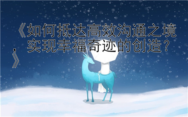 《如何抵达高效沟通之境，实现幸福奇迹的创造？》