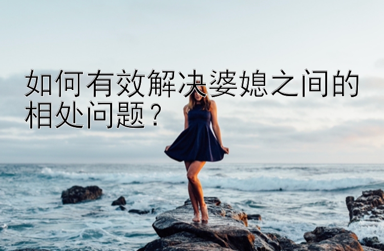 如何有效解决婆媳之间的相处问题？