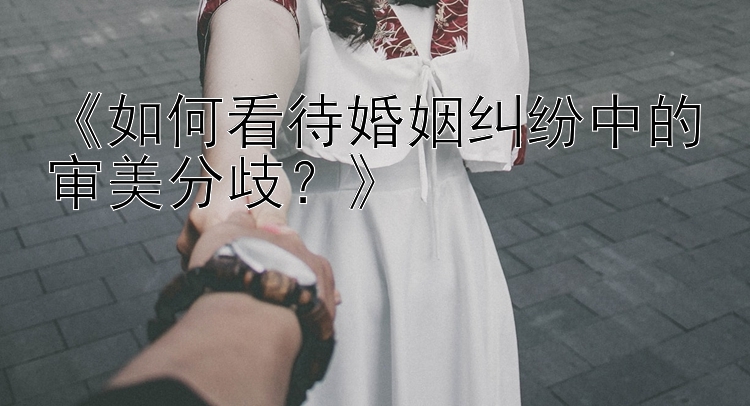 《如何看待婚姻纠纷中的审美分歧？》