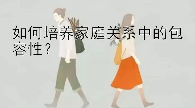 如何培养家庭关系中的包容性？